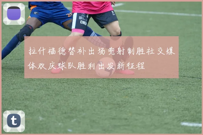 拉什福德替补出场兜射制胜社交媒体欢庆球队胜利出发新征程
