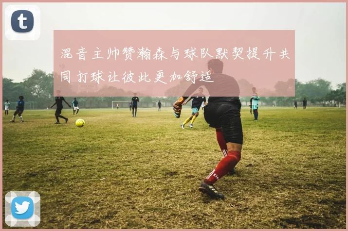 混音主帅赞瀚森与球队默契提升共同打球让彼此更加舒适