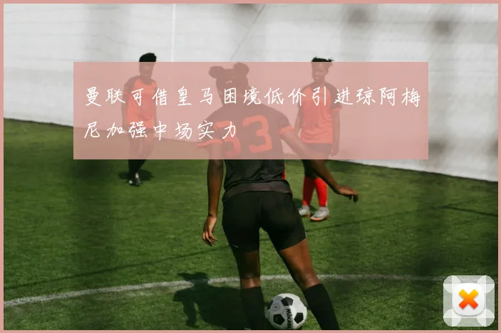 曼联可借皇马困境低价引进琼阿梅尼加强中场实力
