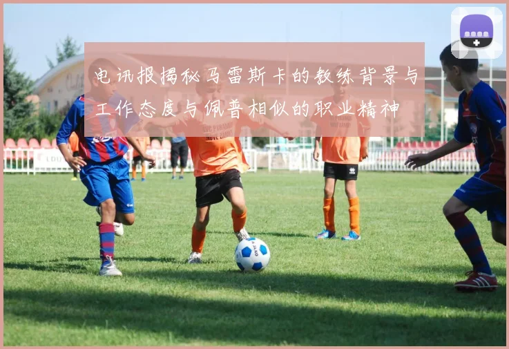 电讯报揭秘马雷斯卡的教练背景与工作态度与佩普相似的职业精神