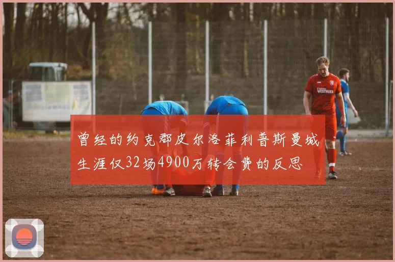 曾经的约克郡皮尔洛菲利普斯曼城生涯仅32场4900万转会费的反思