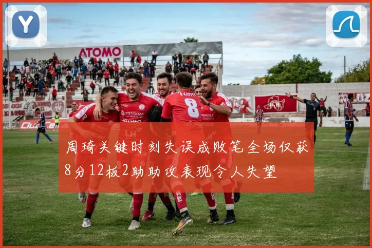 周琦关键时刻失误成败笔全场仅获8分12板2助助攻表现令人失望