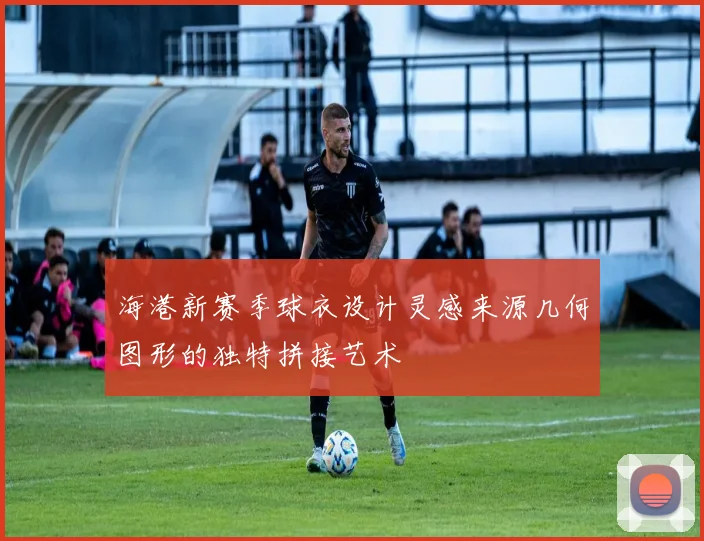 海港新赛季球衣设计灵感来源几何图形的独特拼接艺术