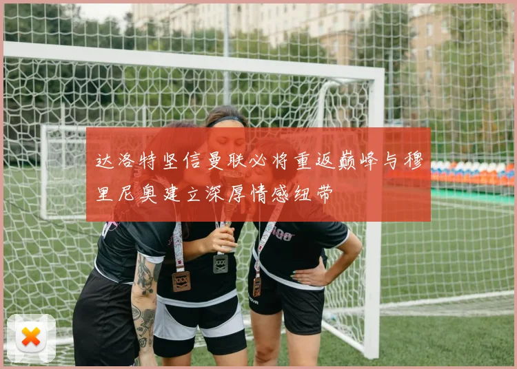 达洛特坚信曼联必将重返巅峰与穆里尼奥建立深厚情感纽带