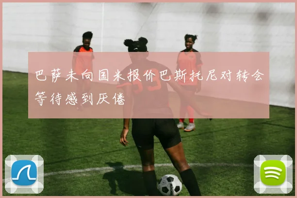 巴萨未向国米报价巴斯托尼对转会等待感到厌倦