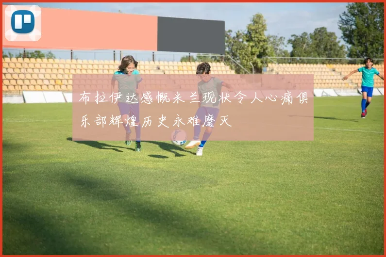 布拉伊达感慨米兰现状令人心痛俱乐部辉煌历史永难磨灭