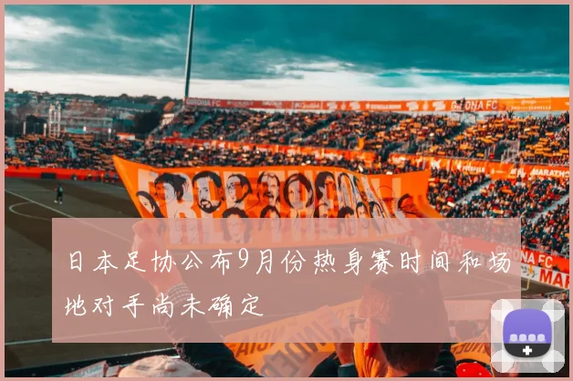 日本足协公布9月份热身赛时间和场地对手尚未确定