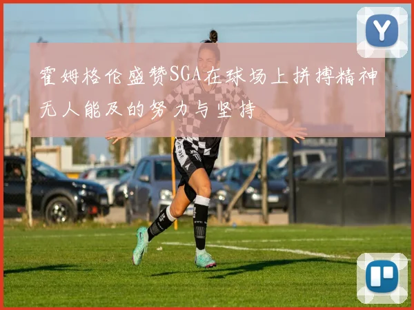 霍姆格伦盛赞SGA在球场上拼搏精神无人能及的努力与坚持