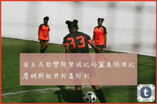 安东尼称赞阿努诺比补篮表现堪比詹姆斯经典封盖时刻