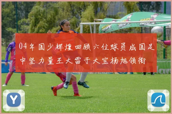 04年国少辉煌回顾六位球员成国足中坚力量王大雷于大宝杨旭领衔