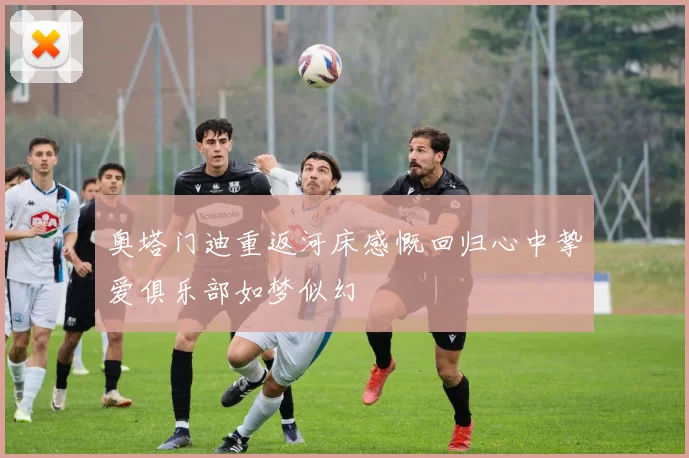 奥塔门迪重返河床感慨回归心中挚爱俱乐部如梦似幻
