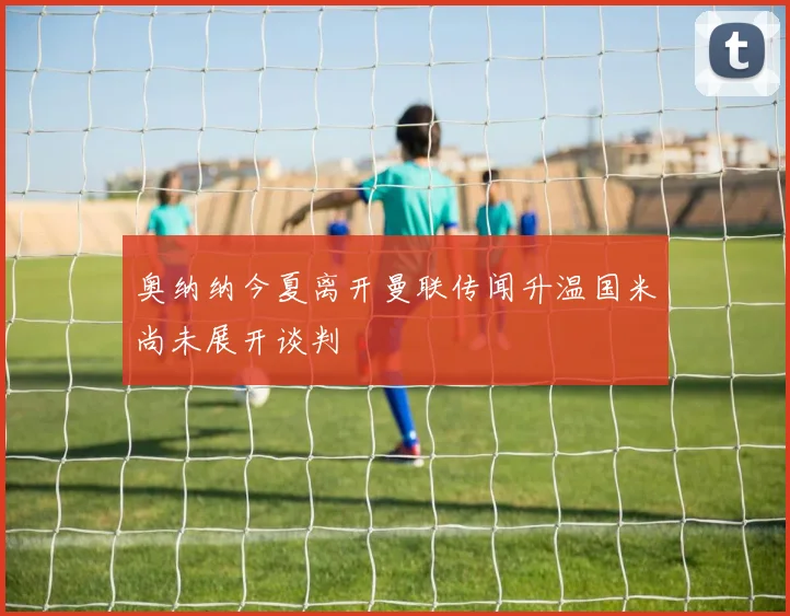 奥纳纳今夏离开曼联传闻升温国米尚未展开谈判