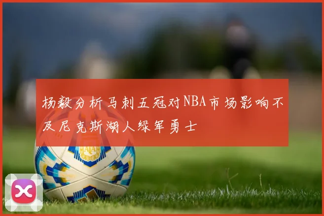 杨毅分析马刺五冠对NBA市场影响不及尼克斯湖人绿军勇士