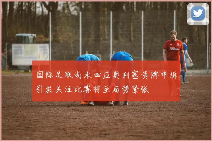 国际足联尚未回应奥利塞黄牌申诉引发关注比赛将至局势紧张