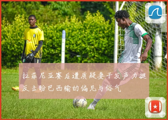 拉菲尼亚赛后遭质疑妻子发声力挺反击盼巴西输的偏见与俗气