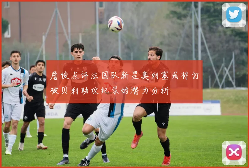 詹俊点评法国队新星奥利塞或将打破贝利助攻纪录的潜力分析