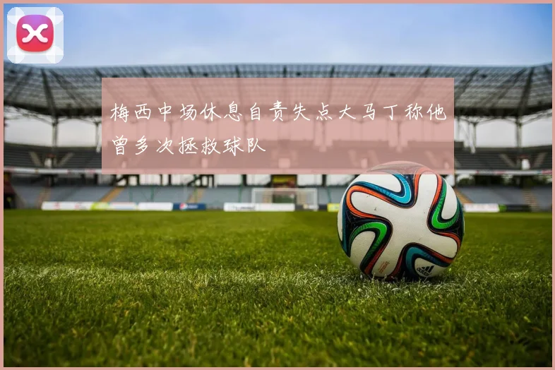 梅西中场休息自责失点大马丁称他曾多次拯救球队