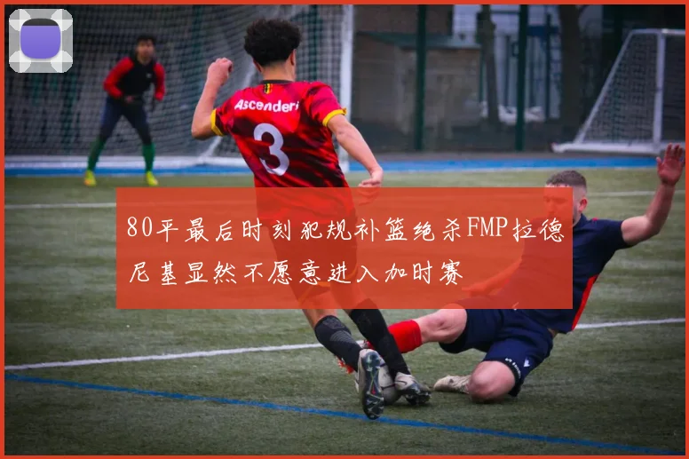 80平最后时刻犯规补篮绝杀FMP拉德尼基显然不愿意进入加时赛